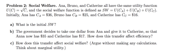Problem 2: Social Welfare. Ana, Bruno, and Catherine all have the same utility function U(C) = VC, and the social welfare fun