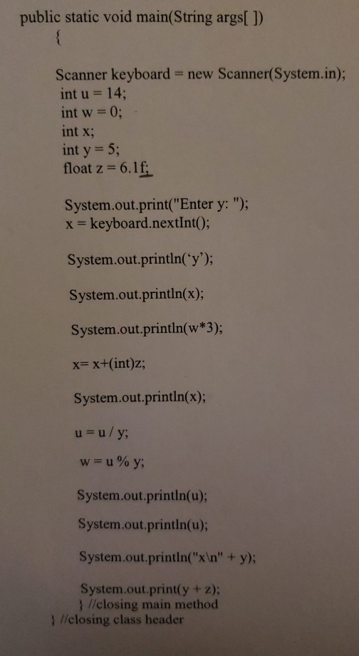 public static void main(String args) Scanner keyboard new Scanner(System.in); int u 14; int w 0; int x; int y 5; float z = 6.1 System.out.print(Enter y: ); x keyboard.nextint); System.out.println(y); System.out.println(x); System.out.println(w*3); x- x+(int)z; System.out.println(x); 0 System.out.println(u); System.out.,println(u); System.out.printlnx In + y); System.out.print(y + z); ) liclosing main method 1 liclosing class header