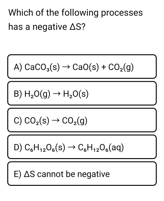 Which of the following processes has a negative AS? A) CaCO3(s) → Cao(s) + CO2(g) B) H2O(g) → H2O(s) C) CO2(s) + CO2(g) D) C6