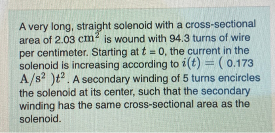 A very long, straight solenoid with a cross-sectional area of 2.03 cm² is wound with 94.3 turns of wire per centimeter. Start