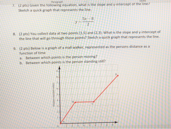 Styles Paragraph (2 pts) Given the tollowing equation, what is the slope and y-intercept ot the line? Sketch a quick graph that represents the line. 7. 2 (2 pts) You collect data at two points (1.5) and (2.3). What is the slope and y-intercept of the line that will go through those points? Sketch a quick graph that represents the line. 8. (2 pts) Below is a graph of a mall walker, represented as the persons distance asa function of time a. Between which points is the person moving? b. Between which points is the person standing still? 9.