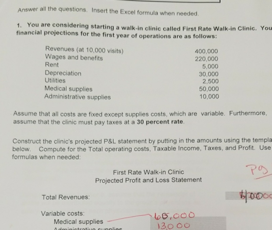 wer all the questions. Insert the Excel formula when needed 1. You are considering starting a walk-in clinic called First Rate Walk-in Clinic. You financial projections for the first year of operations are as follows: Revenues (at 10,000 visits) Wages and benefits Rent Depreciation Utilities Medical supplies Administrative supplies 400,000 220,000 5,000 30,000 2,500 50,000 10,000 Assume that all costs are fixed except supplies costs, which are variable. Furthermore assume that the clinic must pay taxes at a 30 percent rate. Construct the clinics projected P&L statement by putting in the amounts using the templa below. Compute for the Total operating costs, Taxable Income, Taxes, and Profit. Use formulas when needed: First Rate Walk-in Clinic Projected Profit and Loss Statement Total Revenues: Variable costs: Medical supplies