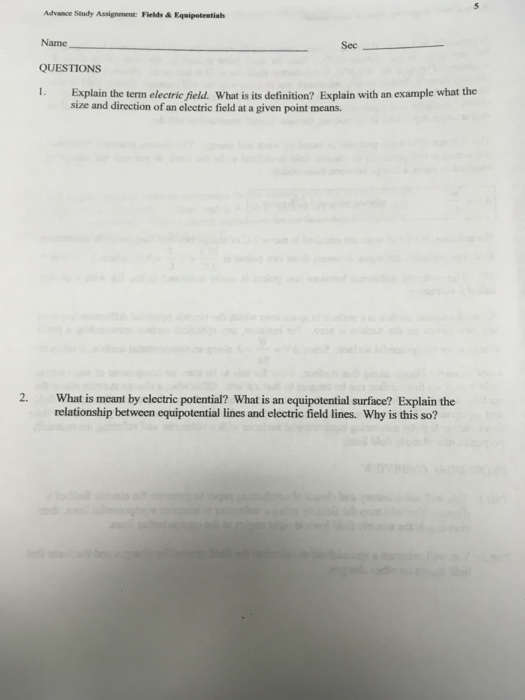 Advance Seudy Assignment: Fields & Equipotentials Name QUESTIONS 1. Explain the term electric field. What is its definition? Explain with an example what the Sec size and direction of an electric field at a given point means. 2. What is meant by electric potential? What is an equipotential surface? Explain the relationship between equipotential lines and electric field lines. Why is this so?