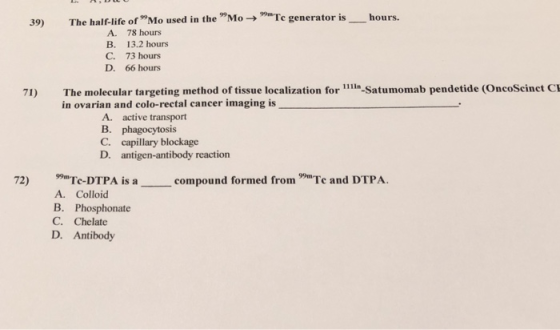 39) The half-life of Mo used in the Mo-e generator is A. 78 hours B. 13.2 hours C. 73 hours D. 66 hours 71) The molecular targeting method of tissue localization for 11-Satumomab pendetide (OncoScinct C in ovarian and colo-rectal cancer imaging is A. active transport C. capillary blockage D. antigen-antibody reaction 72) Te-DTPA is compound formed fromTe and DTPA forn A. Colloid B. Phosphonate C. Chelate D. Antibody