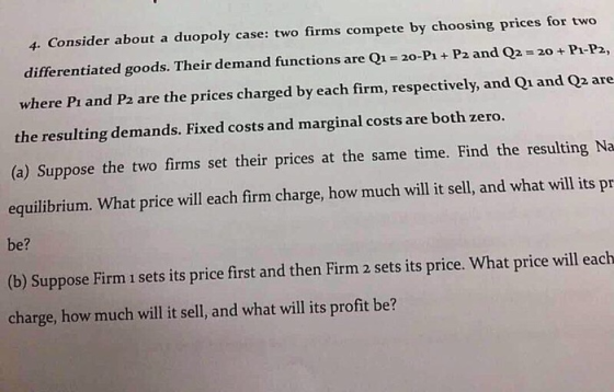 4. Consider about a duopoly case: two firms compete by choosing prices for two differentiated goods. Their demand functions are Q1 = 20-P1+ P2 and Q2-20 + P1-P2, where Pi and P2 are the prices charged by each firm, respectively, and Qi and Q2 are the resulting demands. Fixed costs and marginal costs are both zero. (a) Suppose the two firms set their prices at the same time. Find the resulting Na equilibrium. What price will each firm charge, how much will it sell, and what will its pr be? (b) Suppose Firm i sets its price first and then Firm 2 sets its price. What price will each charge, how much will it sell, and what will its profit be?