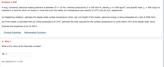 Problem 7.036 A long, cylindrical, electrical heating element of diameter D = 10 mm, termal conductivity k = 240 w/m·K, density ρ = 2700 kg/m3, and specific heat cp-900 נ/kg-K is installed in a duct for which air moves in cross flow over the heater at a temperature and velocity of 27°C and 20 m/s, respectively (a) Neglecting radiation, estimate the steady-state surface temperature when, per unit length of the heater, electrical energy is being dissipated at a rate of 2000 W/m (b) If the heater is activated from an initial temperature of 27°C, estimate the time required for the surface temperature to come within 10°C of its steady-state value. Evaluate the properties of air at 450 K. Physical Properties Mathematical Functions ▼ Step 1 What is the value of the Reynolds number? Re- the tolerance is +/-2%