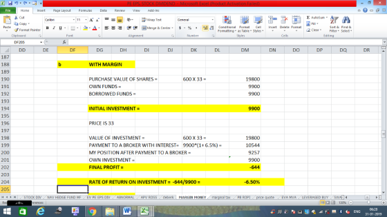 Home nert Page Layout Formulas Data Review View dd-Ins Cut Σ AutoSum ー E ゴWrap Text General aCopy B า 프 . Ej- a-Δ. : rーー 逻锂函Merge & Center. $ % , to: conditional Format . Cell Insert Delete Formsat Paste Sort &Find & Format Painter Formatting as Table Styles2 Clear Clipboard Font Alignment Number Styles Cells Edting DF205 DE DF DG DH DI DJ DK DL DM DN DO DP DQ DR 187 188 189 190 191 192 193 194 195 196 197 198 199 200 201 202 203 204 205 (4 トト STOCK DIV WITH MARGIN PURCHASE VALUE OF SHARES OWN FUNDS= BORROWED FUNDS 600 x 33 = 19800 9900 9900 INITIAL INVESTMENT = 9900 PRICE IS 33 VALUE OF INVESTMENT PAYMENT TO A BROKER WITH INTEREST- 9900(1 + 6.5%)- MY POSITION AFTER PAYMENT TO A BROKER OWN INVESTMENT= FINAL PROFIT- 600 x 33 = 19800 10544 9257 9900 -644 RATE OF RETURN ON INVESTMENT- -644/9900 -6.50% NAV HEDGE FUND ME EV PE EPS DIV-ABNORMAL APV ROSS deberk MARGIN MONEY al tax / PB ROPI EVA MVALEVERAGED BUY 福 130% 06:28 31-01-2019