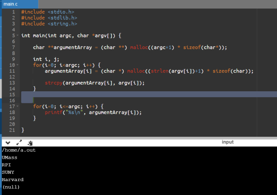 main.c 1 #include<stdio.h> 2 #include <stdlib.h> #include <string.h> 4 5 int main(int argc, char argvIl) 7 char **argumentArray-(char) malloc((argc+1) sizeof(char; int i, j; 9 10 argunentArray[i] (char *) malloc((strlen(argv[i])+1) sizeof (char)); 12 13 14 15 16 17 18 19 20 21 strcpy (argunentArray[i], argv[i]); printf(%s\n, argumentArray[1]); input /home/a.out Ss RPI SUNY arvard (null)