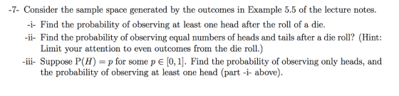 -7. Consider the sample space generated by the outcomes in Example 5.5 of the lecture notes. -i- Find the probability of observing at least one head after the roll of a die. ii- Find the probability of observing equal numbers of heads and tails after a die roll? (Hint: Limit your attention to even outcomes from the die roll.) ii- Suppose P(H)-p for some p E [0,1]. Find the probability of observing only heads, and the probability of observing at least one head (part -i- above)