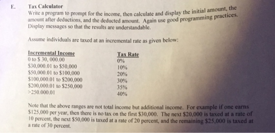 E. Tax Calculator amount, the write a program to prompt for the income, then calculate and display the initia practices amount after deductions, and the deducted amount. Again use good programming Display messages so that the results are understandable. Assume individuals are taxed at an incremental rate as given below: Incremental Income Tax Rate 0 to $30,000.00 0% $30,000.01 to $50,000 10% $50,000.01 to $100,000 20% $100,000.01 to $200,000 30% $200,000.01 to $250,000 35% 250,000.01 40% Note that the above ranges are not total income but additional income. For example if one earns S125,000 per year, then there is no tax on the first $30,000. The next $20,000 is taxed at a rate of 10 percent, the next $50,000 is taxed at a rate of 20 percent, and the remaining $25,000 is taxed at a rate of 30 percent.