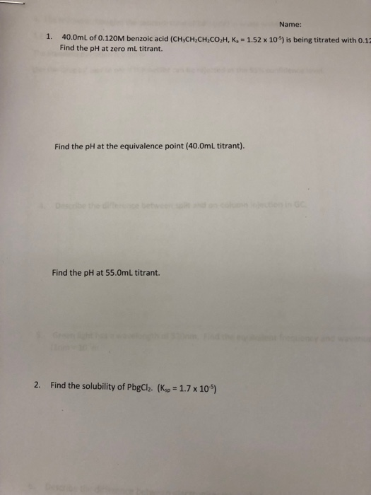 Name: 1. 40.0mL of 0.120M benzoic acid (CHiCH CH,CO,H, K, 1.52 x 10) is being titrated with 0.13 Find the pH at zero mL titrant. Find the pH at the equivalence point (40.0mL titrant). Find the pH at 55.0mL titrant. 2. Find the solubility of PbgCh2. (Kp 1.7 x 10)