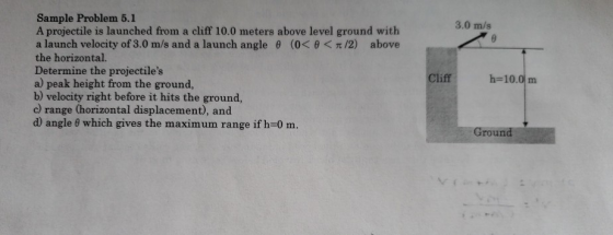 Sample Problem 5.1 A projectile is launched from a cliff 10.0 meters above level ground with a launch velocity of 3.0 m/s and a launch angle θ (0< θ < π /2) above the horizontal. Determine the projectiles a) peak height from the ground, b) velocity right before it hits the ground, c) range (horizontal displacement), and d) angle θ which gives the maximum range if h-0 m. 3.0 m/s Cliff h-10.0 m Groun