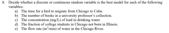 8. Decide whether a discrete or continuous random variable is the best model for each of the following variables a) The time for a bird to migrate from Chicago to Cuba. b) The number of books in a university professors collection c) The concentration (mg/L) of lead in drinking water d) The fraction of college students in Chicago not born in Ilinois. e) The flow rate (m/min) of water in the Chicago River.