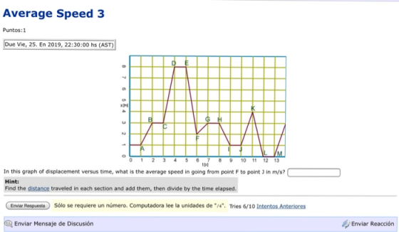 Average Speed 3 Puntos:1 Due Vie, 25. En 2019, 22:30:00 hs (AST) 0 1 23 4 5 67 8 9 10 11 12 13 ts1 In this graph of displacement versus time, what is the average speed in going from point F to point 3 in m/s? Hint: Find the distance traveled in each section and add them, then divide by the time elapsed Enviar Resguesta Sólo se requiere un número. Computadora lee la unidades de /4. Tries 6/10 Intentos Anteriores Enviar Reacción Enviar Mensaje de Discusión