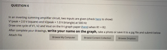 QUESTION 6 In an inverting summing amplifier circuit, two inputs are given (check here to show): V1 peak - 2.0 V (square) and