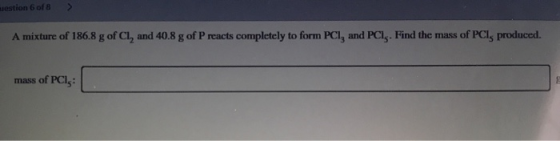 estion 6 of 8 A mixture of 186.8 g of Cl, and 40.8 g of Preacts completely to form PC1, and PCI. Find the mass of PCl, produc