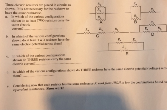 Three electric resistors are placed in circuits as shown. It is not necessary for the resistors to have the same resistance. a. In which of the various configurations shown do at least TWO resistors carry the RRA same electric Ra Rb current?............................ Ra Rb Rc b. In which of the various configurations shown do at least Two resistons have the same electric potential across them? c. In which of the various configurations shown do THREE resistors carry the same electric current? d. In which of the various configurations shown do EE resistors have the same electric potential (voltage) acros them?.......................... e. Considering now that each resistor has the same resistance R, rank from HIGH to low the combinations based on equivalent resistances. Show work!