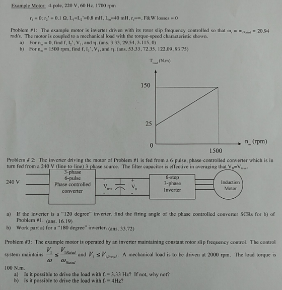 Example Motor: 4-pole, 220 V, 60 Hz, 1700 rpm Problem #1: The example motor is inverter driven with its rotor slip frequency controlled so that u, = u,Rated-2094 rad/s. The motor is coupled to a mechanical load with the torque-speed characteristic shown. a) b) For nm-0, find f, l,,VI, and ??. (ans. 3.33, 29.54, 3. I 15,0) For nm-1500 rpm, find f, 12,v,,and ?.(ans . 53.33,72.35, 122.09, 93.75) (N.m) 150 25 n (rpm) 1500 Problem # 2: The inverter driving the motor of Problem #1 is fed from a 6-pulse, phase-controlled converter which is in turn fed from a 240 V (line-to-line) 3-phase source. The filter capacitor is effective in averaging that V(=V. 3-phase 6-pulse Phase controlled | 6-step 3-phase Inverter 240 V Induction Motor converter a) If the inverter is a 120 degree inverter, find the firing angle of the phase controlled converter SCRs for b) of Problem #1. (ans. 16.19) b) Work part a) for a 180 degree inverter. (ans. 33.72) Problem #3: The example motor is operated by an inverter maintaining constant rotor slip frequency control. The control system maintainsPa ad V IRael A mechanical load is to be driven at 2000 rpm. The load torque is 100 ?.m. Rated Is it possible to drive the load with f 3.33 Hz? If not, why not? Is it possible to drive the load with f, 4Hz? a) b)
