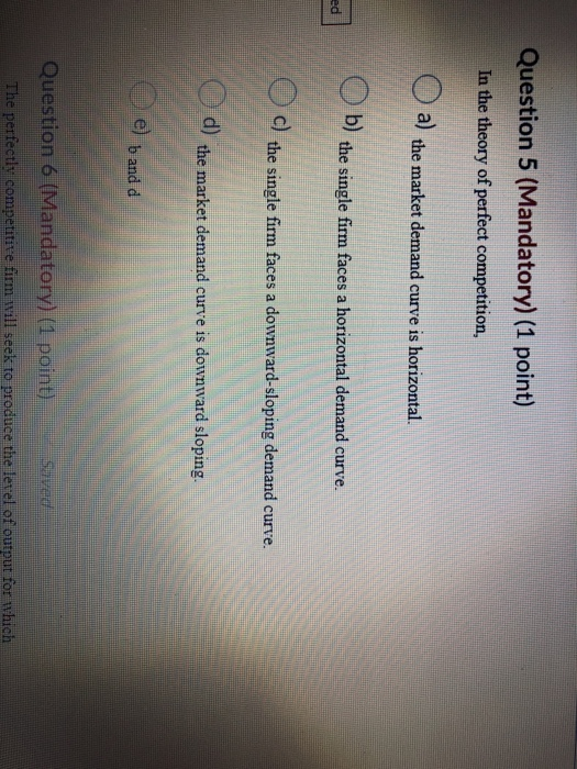 Question 5 (Mandatory) (1 point) In the theory of perfect competition, a) the market demand curve is horizontal. b) the singl