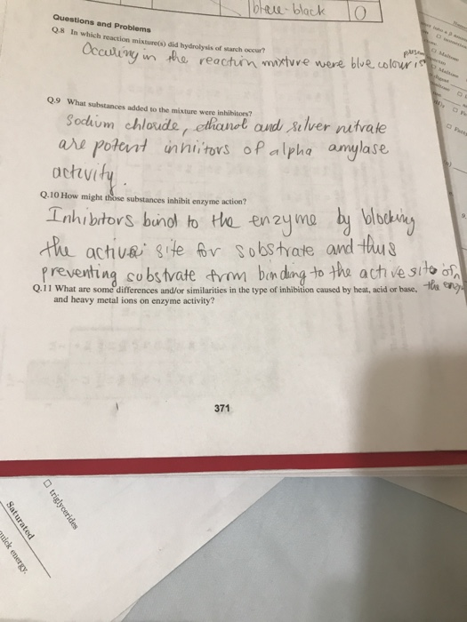 Questions and Problems Q8 In which reaction mixture(s) did hydrolysis of starch occur? reactin mixtvve were ble Sorkim chloudaver nutvaie are polont s P alpha amylase ochvi Q.9 What substances added to the mixture were inhibitors? Q.10 How might those substances inhibit enzyme action? the active se v Sobstvate and hu preventing co bs tvate from bn dung to the ach ve sito of Q.11 what are some differences and/or similarities in the type of inhibition caused by heat, acid or base, and heavy metal ions on enzyme activity? 371