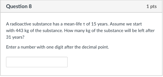 Question 8 1 pts A radioactive substance has a mean-life T of 15 years. Assume we start with 443 kg of the substance. How many kg of the substance will be left after 31 years? Enter a number with one digit after the decimal point.