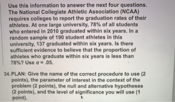 Use this information to answer the next four questions The National Collegiate Athletic Association (NCAA) requires colleges to report the graduation rates of their athletes. At one large university, 78% of all students who entered in 2010 graduated within six years. In a random sample of 190 student athletes in this university, 137 graduated within six years. Is there sufficient evidence to believe that the proportion of athletes who graduate within six years is less than 78%? Use α-.05. 34. PLAN: Give the name of the correct procedure to use (2 points), the parameter of interest in the context of the problem (2 points), the null and alternative hypotheses (2 points), and the level of significance you will use (1 point).