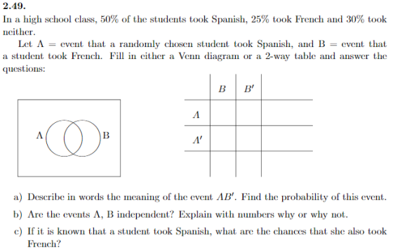 19 In a high school class, 50% of the students took Spanish, 25% took French and 30% took ncither B Let A = event that a randomly chosen student took Spanish, and B = event that a student took Frenh. Fil in cither a Venn diagram or a 2-way table and answer the questions: Fill in cither a BİB a) Describe in words the meaning of the event AB. Find the probability of this event. b) Are the events A, B independent? Explain with numbers why or why not c) If it is known that a student took Spanish, what are the chances that she also took French?