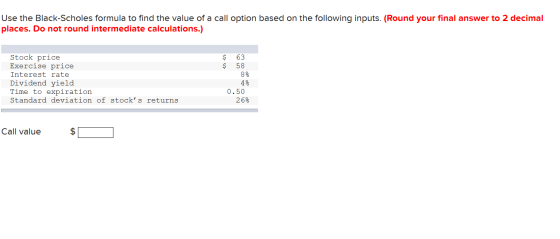 Use the Black-Scholes formula to find the value of a call option based on the following inputs. (Round your final answer to 2