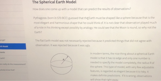 The Spherical Earth Model How does one come up with a model that can predict the results of observations? Pythagoras (born in 570 BCE) guessed that the Earth must be shaped like a sphere because that is the most elegant and harmonious shape that he could think of.It is not clear that observation played much of a role in his thinking except possibly by analogy: He could see that the Moon is round, so why not the Earth? The flat Earth model was not necessarily rejected because it predicted things that did not agree with observation, It was rejected because it was ugly in go? th Model ments In modern terms, the nice thing about a spherical Earth model is that it has no edge and only one number is needed to specify the model completely, the radius R of the sphere. This type of model, with very few adjustable features, is regarded as elegant because it is risky. It makes definite predictions. If it is wrong, observations will show that right away arth? es really do the measurement? ybody know that