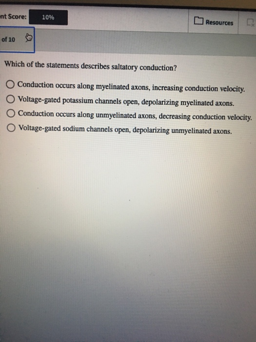 nt Score: 10% Resources of 10 Which of the statements describes saltatory conduction? O Conduction occurs along myelinated ax
