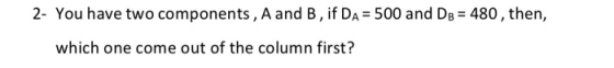 2- You have two components, A and B , if Da = 500 and DB = 480, then, which one come out of the column first?