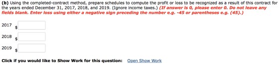 (b) Using the completed-contract method, prepare schedules to compute the profit or loss to be recognized as a result of this contract for the years ended December 31, 2017, 2018, and 2019. (Ignore income taxes.) (If answer is 0, please enter 0. Do not leave any fields blank. Enter loss using either a negative sign preceding the number e.g. -45 or parentheses e.g. (45).) 2017 ? 2018 2019 s Click if you would like to Show Work for this question: Open Show Work