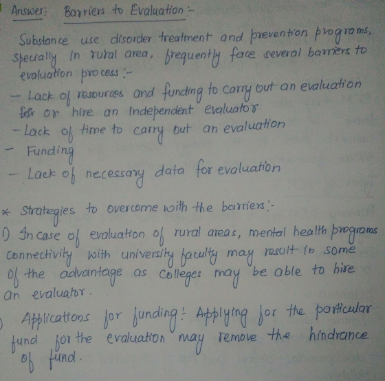 Answer: Barriers to Evaluation - Substance uxe disorder treałtment and preventon prog ra ms, Specially In rual area, requenty face geveral barers to evoluaton pro ces - Lack oj reuources and funcding to cany out an evaluation tor or hire an Independent evaluator Lack oh time to carry out an evaluation Fundi Lack of necessary data for evaluation strategies to overcome koith the baniers ) in case o evaluaton of rural areas, mental healh bwqrams Connectivity ith universi of the odvantage as Collepes may be able to hire an evaluabr Athirations Jor unding: ign jor the poifeuilar undl lor the evaluaton may remove the hindrance Find