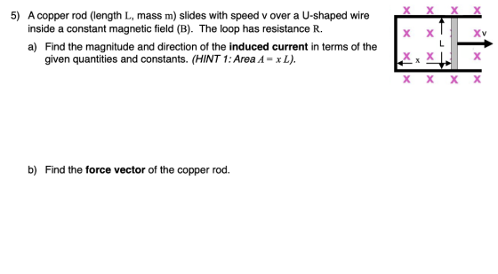 5) A copper rod (length L, mass m) slides with speed v over a U-shaped wire inside a constant magnetic field (B). The loop has resistance R. a) Find the magnitude and direction of the induced current in terms of the given quantities and constants. (HINT 1: Area = x L). b) Find the force vector of the copper rod.