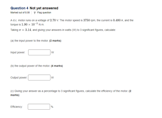 Question 4 Not yet answered Marked out of 8.00 Flag question A d.c. motor runs on a voltage of 2.70 V. The motor speed is 3750 rpm, the current is 0.480 A, and the torque is 1.90 x 103 N m. Taking T 3.14, and giving your answers in watts (W) to 3 significant figures, calculate: (a) the input power to the motor. (2 marks) nput power (b) the output power of the motor. (4 marks) Output power (c) Giving your answer as a percentage to 3 significant figures, calculate the efficiency of the motor. (2 Efficiency