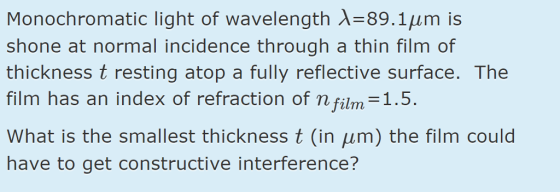 Monochromatic light of wavelength X-89.1um is shone at normal incidence through a thin film of thickness t resting atop a fully reflective surface. The film has an index of refraction of n film 1.5 What is the smallest thickness t (in ?m) the film could have to get constructive interference?