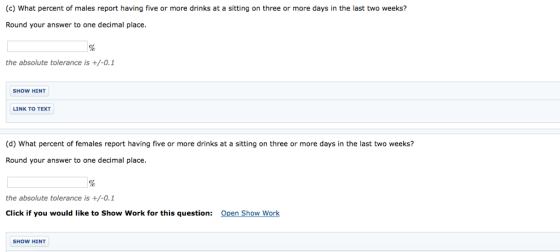 (c) What percent of males report having five or more drinks at a sitting on three or more days in the last two weeks? Round your answer to one decimal place. the absolute tolerance is +/-0.1 SHOW HINT LINK TO TEXT (d) What percent of females report having five or more drinks at a sitting on three or more days in the last two weeks? Round your answer to one decimal place. the absolute tolerance is +/-0.1 Click if you would like to Show Work for this question: Open Show Work HoW HINT