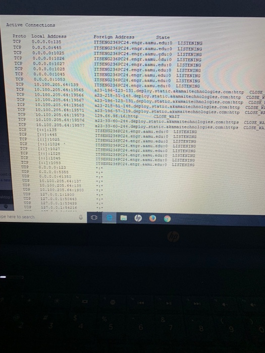 Active Connections Proto Local Address TCP 0.0.0.0:135 TCE 0.0.0.0:445 Foreign Address ITSENG236PC24.engr.aamu.edu:0 LISTENING TCP 0.0.0.0:1025 TCP 0.0.0.0:1026 TCP 0.0.0.0:1027 TCP 0.0.0.0:1028 TCP 0.0.0.0:1045 TCP 0.0.0.0:1053 TCe 10.100.205.64:139 TCP 10.100.205.64:19565 a23-196-123-131.deploy.static.akamaitechnologies.com:http CLOSE TCP 10.100.205.64:19566 a23-218-51-148.deploy.atatic.akamaitechnologies.com:http cLOSE TCP 10.100.205-64:19567a23-196-123-131.deploy.static,akamaitechnologies.com:http CLOSE TCP 10.100.205.64:19569 a23-218-51-149.deploy.static.akamaitechnologies.com:http cLOSE W TCP 10.100.205.64:19571 ITSENG2 36 PC24.engr.aamu.fdu : O ITSENG236PC24.engr.aam.ldu : 0 ITSENG236PC24.engr.aamu.edu:0 ITSENG236PC24.engr.aamu.edu:0 ITSENG236PC24.engr,aamu.edu:0 ITSENG2 3 6 PC24.engr . aamu .edu : O ITSENG236PC24.engr.aamu.edu:0 LISTENİNG LISTENING LISTENING LISTENING LISTENING LISTENİNG LISTENING o 23-196-57-119.deploy.atatic.akamaitechnologies.com:http CLOSE TCP 10.100.205.64:19573 129.66.96.16ihttp CLOSE WAIT TCP 10.100.205.64:19576 a23-33-60-244 тер 10.100.205.64:19577 TCR ::1:135 23-33-60-244.deploy.atatie.akamaitechnologies.com:https CLOSE A a23-33-60-244.deploy.atatic.akamaitechnologies.comihteps CLOSE WA ITSENG236PC24.engr . aasu.edu :0 LİSTENING ITSENG236PC24.engr.aamu.edu:o LISTENING ITSENG2 36PC24.engr . aamu , edu :0 LISTE TNG ITSENG236PC24.engr.aamu.edu:o LISTENING TCP ::1:1025 ::1:1026 TCP 【.】 : 1027 TCP ::1:10293 ICR (s:1:1045 TCP [1:2053 UDP 0.0.0.0:123 SENG236PC24.engr.aamu.edu:0 LISTENING ITSENG236PC24.engr.aamu.edu:0 LISTENINO TSEN3236PC24.engz.aamu.edu:o LISTENING ITSEG236PC24.engr.amu.edu:O LISZENING VOR o.o.o.o:61350 VDR UDP 10.100.205.643 10.100.205 :137 UDP 27 0.0.1:1900 o 127.0.0.1:50443 D 127.0.0.1:5349 127.0.0 1154216 pe here to search