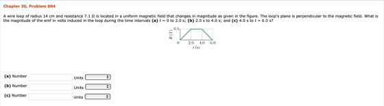 Chapter 30, Problem 004 A wire loop of radius 14 cm and resistance 7.1 Ω is located in a uniform magnetic field that changes in magnitude as given in the figure. The loops plane is perpendicular to the magnetic field what is the magnitude of the emf in volts induced in the loop during the time intervals (a) t-0 to 2.0 s; (b) 2.0 s to 4.0 s; and (c) 4.0 s to t·6.0 s? 0.5 0 2.0 4.06.0 t (s) (a) Number (b) Number (c) Number Units Units Units