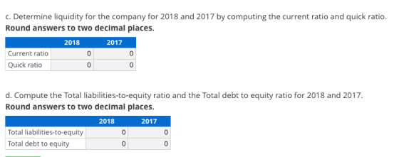 c. Determine liquidity for the company for 2018 and 2017 by computing the current ratio and quick ratio. Round answers to two