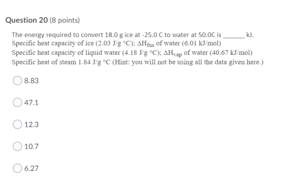 Question 20 (8 points) The energy required to convert 18.0 g ice at -25.0 C to water at 50.0C is _ _kl. Specific heat capacit