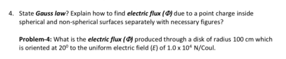 State Gauss law? Explain how to find electric flux (D) due to a point charge inside spherical and non-spherical surfaces separately with necessary figures? 4. Problem-4: What is the electric flux (D)produced through a disk of radius 100 cm which is oriented at 20° to the uniform electric field (E) of 1.0 x 104 N/Coul.