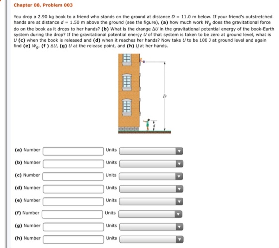 Chapter 08, Problem 003 You drop a 2.90 kg book to a friend who stands on the ground at distance D = 11.0 m below. If your friends outstretched hands are at distance d = 1.50 m above the ground (see the figure), (a) how much work Wg does the gravitational force do on the book as it drops to her hands? (b) what is the change ain the gravitational potential energy of the book-Earth system during the drop? If the gravitational potential energy U of that system is taken to be zero at ground level, what is U (c) when the book is released and (d) when it reaches her hands? Now take U to be 100 J at ground level and again find (e) wo, (f ) Δυ, (g) u at the release point, and (h) u at her hands. Units (a) Number (b) Number (c) Number (d) Number (e) Number (f) Number (g) Number (h) Number Units Units Units Units Units Units Units