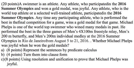 (20 points)A swimmer is an athlete. Any athlete, who participatedin the 2016 Summer Olympics and won a gold medal, was joyful. Any athlete, who is the world top athlete or a selected well-trained athlete, participatedin the 2016 Summer Olympics. Any time any participating athlete, who is performed the best in thefinal competition for a game, wins a gold medal for that game. Michael Phelps is one of the world top swimmer who wined many medals in past. He performed the best in the three games of Mens 4X100m freestyle relay, Mens 200 m butterfly, and Mens 200m individual medley at the 2016 Summer Olympics in Rio de Janeirofrom August 5 to 21, 2016. Whether Michael Phelps was joyful when he won the gold medals? a) (8 points) Represent the sentences by predicate calculus b) (4 points) Turn them into clause form c)(8 points Using resolution and unification to prove that Michael Phelps was joyful