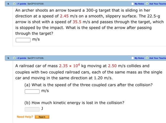 -11 points SerCP10 6.P030. My Notes Ask Your Teache An archer shoots an arrow toward a 300-g target that is sliding in her direction at a speed of 2.45 m/s on a smooth, slippery surface. The 22.5-g arrow is shot with a speed of 35.5 m/s and passes through the target, which is stopped by the impact. What is the speed of the arrow after passing through the target? m/s -/2 points SerCP116 P035. My Notes Ask Your Teache A railroad car of mass 2.35 x 104 kg moving at 2.50 m/s collides and couples with two coupled railroad cars, each of the same mass as the single car and moving in the same direction at 1.20 m/s. (a) What is the speed of the three coupled Cars after the collision? m/s (b) How much kinetic energy is lost in the collision? Need Help? LRead