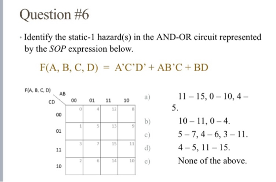 Question #6 • Identify the static-1 hazard(s) in the AND-OR circuit represented by the SOP expression below. F(A, B, C, D) =