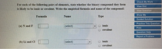 For each of the following pairs of elements, state whether the binary compound they form is likely to be ionic or covalent. Write the empirical formula and name of the compound: Type Formula Name (select) C ionic (a) N and F O covalent (b) Li and CI D (select) O ionic covalent Check My Work View Hint Show Me Guided Solu Practice This Question Question Help Report a Problem