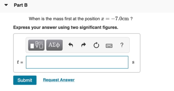Part B When is the mass first at the position x = -7.0cm ? Express your answer using two significant figures. VO ALQ R O 2 ?
