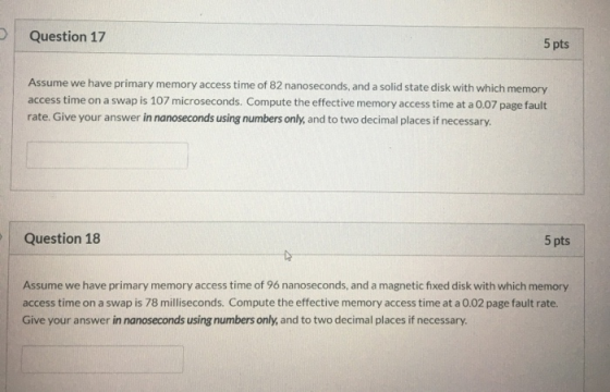 Question 17 5 pts Assume we have primary memory access time of 82 nanoseconds, and a solid state disk with which memory acces