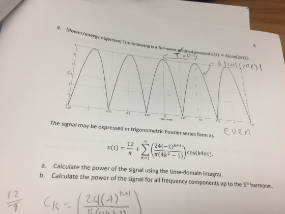 Power/energy objective] The following is a full-wave ueatified 5 sinusoid x(0) -6lcos(2r) C. 0 1.25 0.75 0.5 0.25 0.25 0.5 0.75 t [seconds] 12 The signal may be expressed in trigonometric Fourier series form as eUen 24(-1)k+1 x(t) = 12 t coS(k4Ttt k=1 Calculate the power of the signal using the time-domain integral. Calculate the power of the signal for all frequency components up to the 3rd harmonic. a. b. Ktl 2